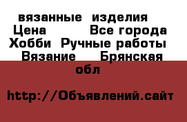 вязанные  изделия  › Цена ­ 100 - Все города Хобби. Ручные работы » Вязание   . Брянская обл.